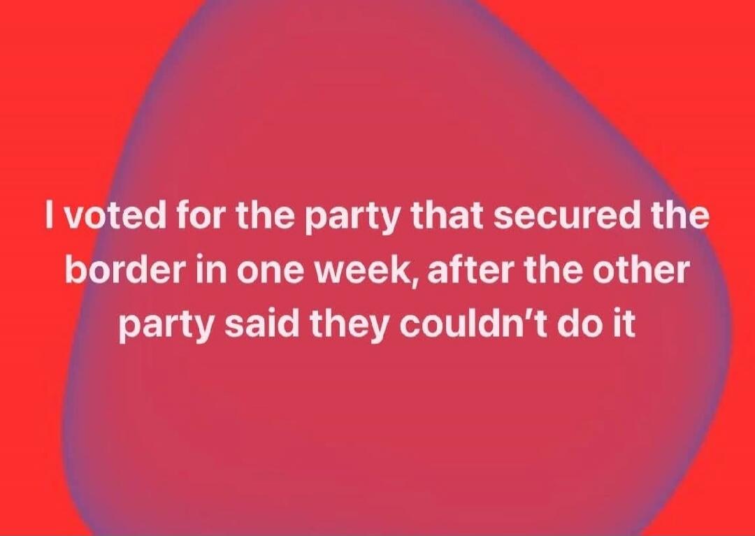 I voted for the party that secured the border in one week, after the other party said they couldn't do it