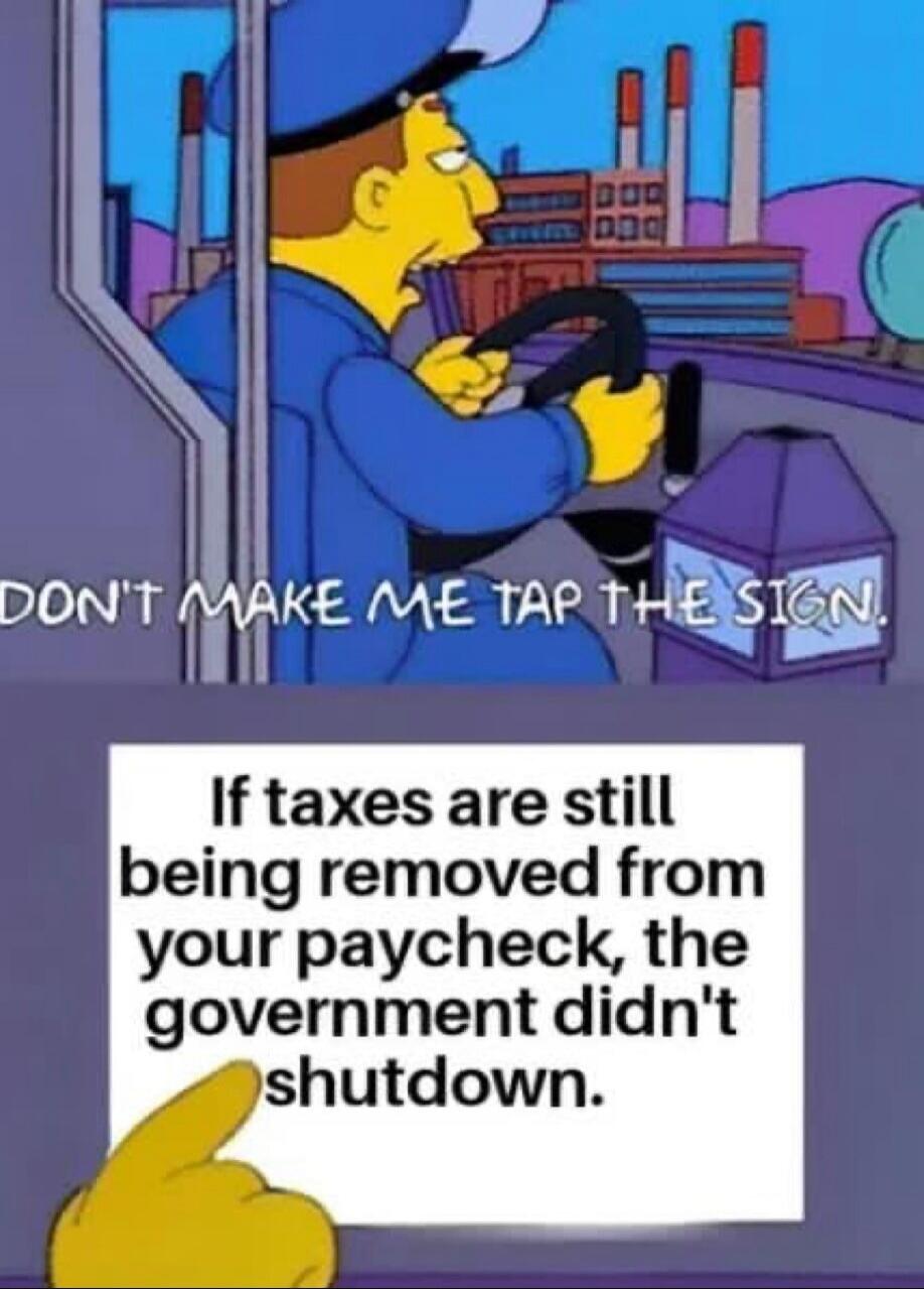 DON'T MAKE ME TAP THE SIGN.
If taxes are still being removed from your paycheck, the government didn't shutdown.