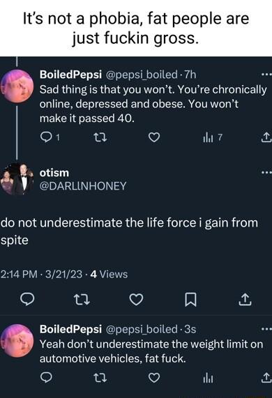 Its not a phobia fat people are just fuckin gross BoiledPepsi pepsi boiled 7h Sad thing is that you wont Youre chronically online depressed and obese You wont make it passed 40 OF e Q ih 7 8 otism DARLINHONEY do not underestimate the life force i gain from spite 214 PM 32123 4 Views o V Al BoiledPepsi pepsi boiled 3s Yeah dont underestimate the weight limit on automotive vehicles fat fuck 0 V il