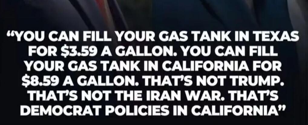 YOU CAN FILL YOUR GAS TANK IN TEXAS FOR $3.59 A GALLON. YOU CAN FILL YOUR GAS TANK IN CALIFORNIA FOR $8.59 A GALLON. THAT'S NOT TRUMP. THAT'S NOT THE IRAN WAR. THAT'S DEMOCRAT POLICIES IN CALIFORNIA