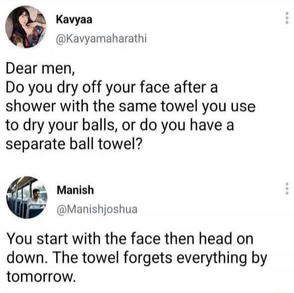 Kavyaa @Kavyamahathi Dear men, Do you dry off your face after a shower with the same towel you use to dry your balls, or do you have a separate ball towel? Manish @Manishjoshua You start with the face then head on down. The towel forgets everything by tomorrow.