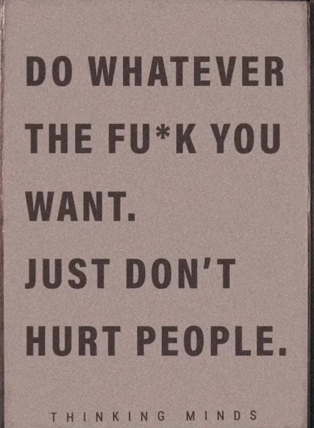 DO WHATEVER THE FU*K YOU WANT. JUST DON'T HURT PEOPLE. THINKING MINDS