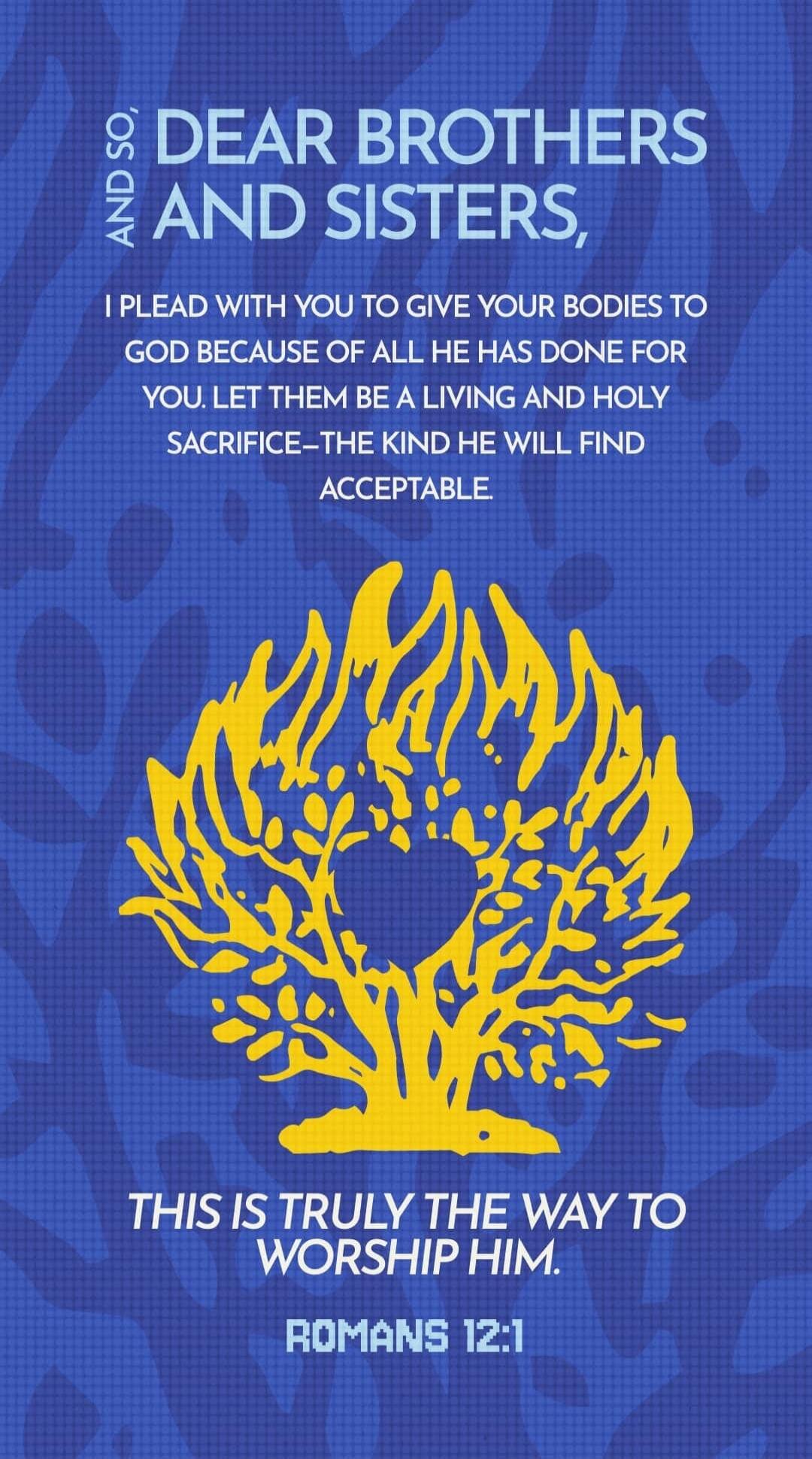 AND SO, DEAR BROTHERS AND SISTERS, I PLEAD WITH YOU TO GIVE YOUR BODIES TO GOD BECAUSE OF ALL HE HAS DONE FOR YOU. LET THEM BE A LIVING AND HOLY SACRIFICE—THE KIND HE WILL FIND ACCEPTABLE. THIS IS TRULY THE WAY TO WORSHIP HIM. ROMANS 12:1