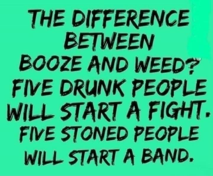 The difference between booze and weed? Five drunk people will start a fight. Five stoned people will start a band.