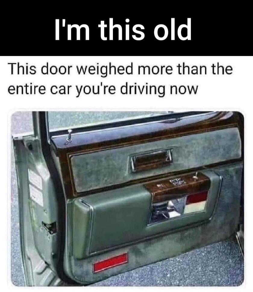 I'm this old This door weighed more than the entire car you're driving now