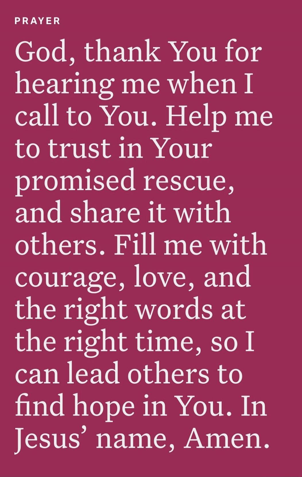 PRAYER God, thank You for hearing me when I call to You. Help me to trust in Your promised rescue, and share it with others. Fill me with courage, love, and the right words at the right time, so I can lead others to find hope in You. In Jesus’ name, Amen.