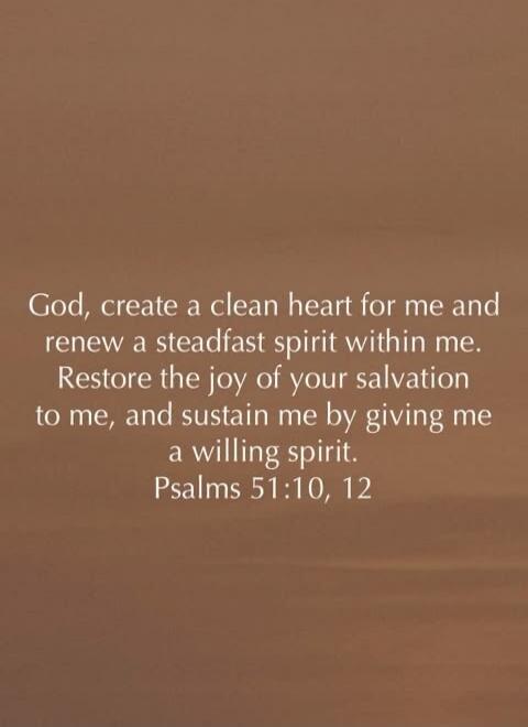 God, create a clean heart for me and renew a steadfast spirit within me. Restore the joy of your salvation to me, and sustain me by giving me a willing spirit. Psalms 51:10, 12
