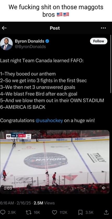 We fucking shit on those maggots bros Post Byron Donalds Foliow Last night Team Canada learned FAFO 1 They booed our anthem 2 So we get into 3 fights in the first 9sec 3 We then net 3 unanswered goals 4 We blast Free Bird after each goal 5 And we blow them out in their OWN STADIUM 6 AMERICA IS BACK Congratulations usahockey on a huge win 25M