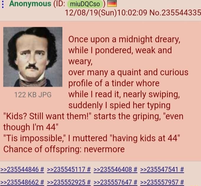 Anonymous ID miuDQCso 120819Sun100209 No235544335 Once upon a midnight dreary while pondered weak and P weary over many a quaint and curious profile of a tinder whore 122k8 PG while read it nearly swiping suddenly spied her typing Kids Still want them starts the griping even though Im 44 Tis impossible muttered having kids at 44 Chance of offspring nevermore 22235544846 235545117 235546408 2355475