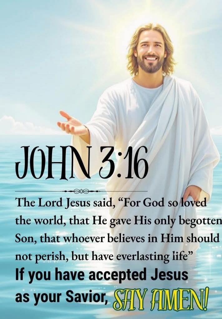 JOHN 3:16
The Lord Jesus said, 'For God so loved the world, that He gave His only begotten Son, that whosoever believes in Him should not perish, but have everlasting life'
If you have accepted Jesus as your Savior, SAY AMEN!