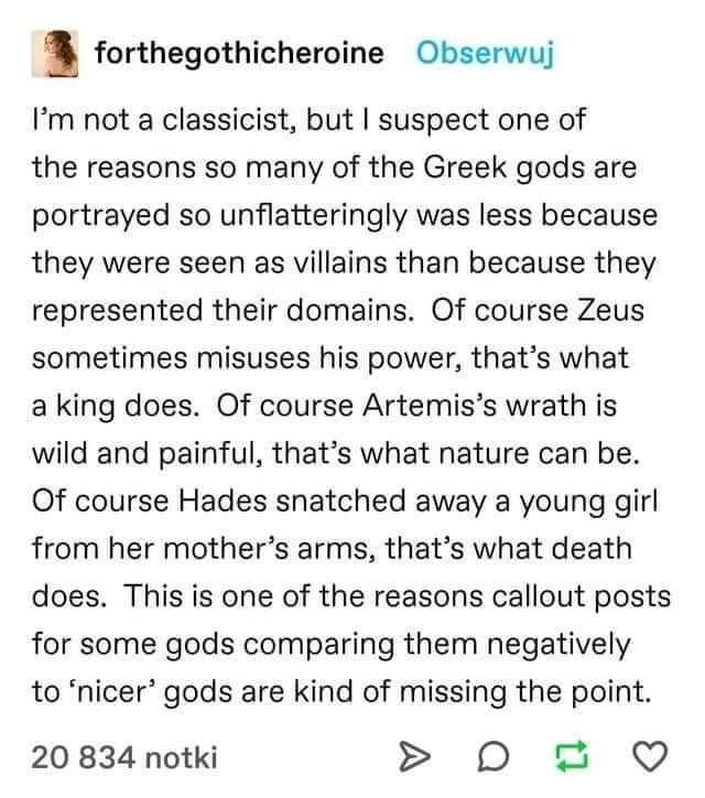 forthegothicheroine Obserwuj Im not a classicist but suspect one of the reasons so many of the Greek gods are portrayed so unflatteringly was less because they were seen as villains than because they represented their domains Of course Zeus sometimes misuses his power thats what a king does Of course Artemiss wrath is wild and painful thats what nature can be Of course Hades snatched away a young 