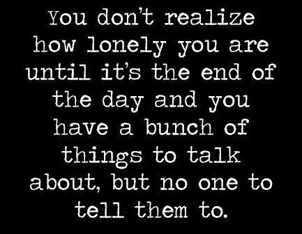 You dont realize how lonely you are until its the end of the day and you have a bunch of things to talk about but no one to tell them to