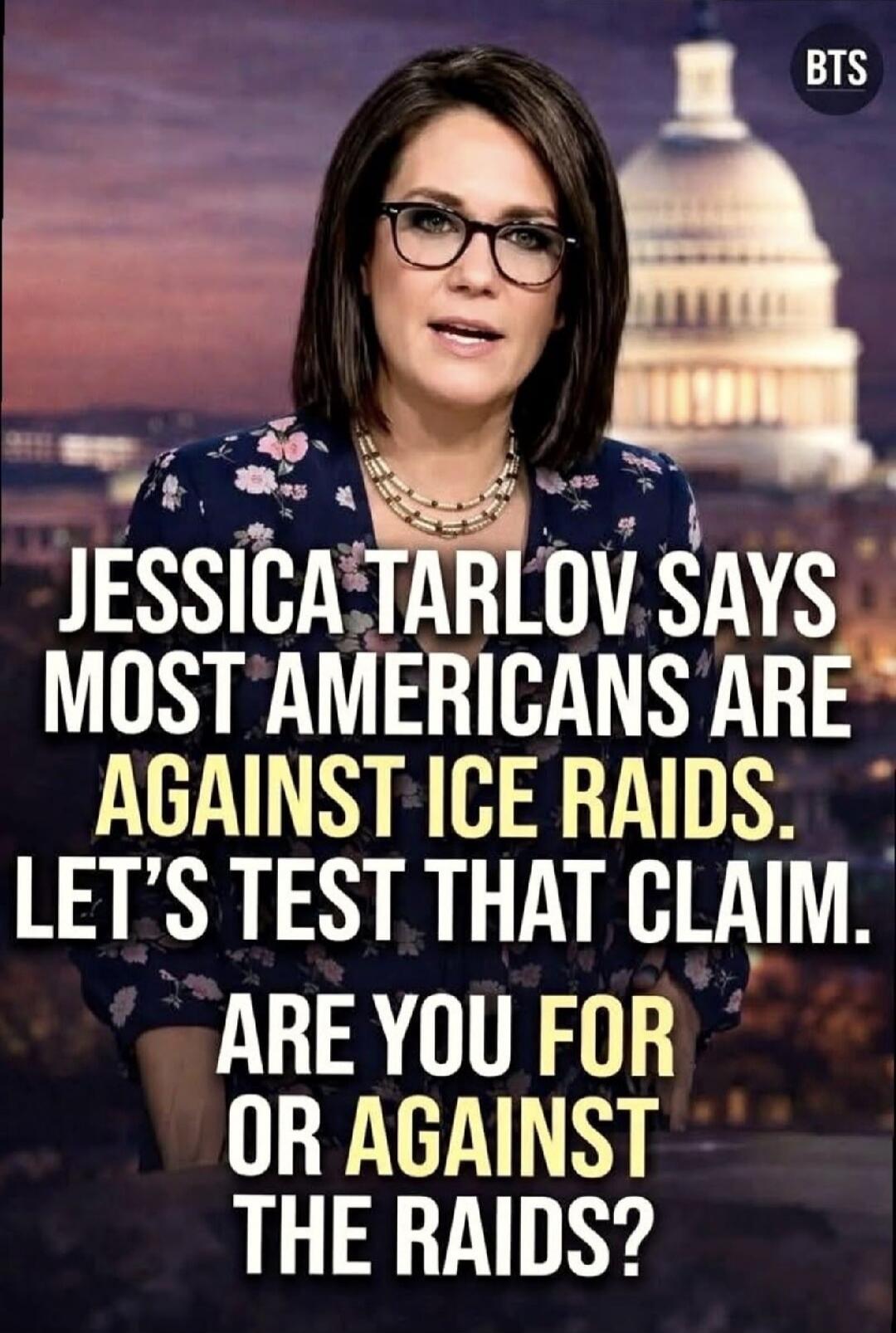 JESSICA TARLOV SAYS MOST AMERICANS ARE AGAINST ICE RAIDS. LET'S TEST THAT CLAIM. ARE YOU FOR OR AGAINST THE RAIDS? BTS