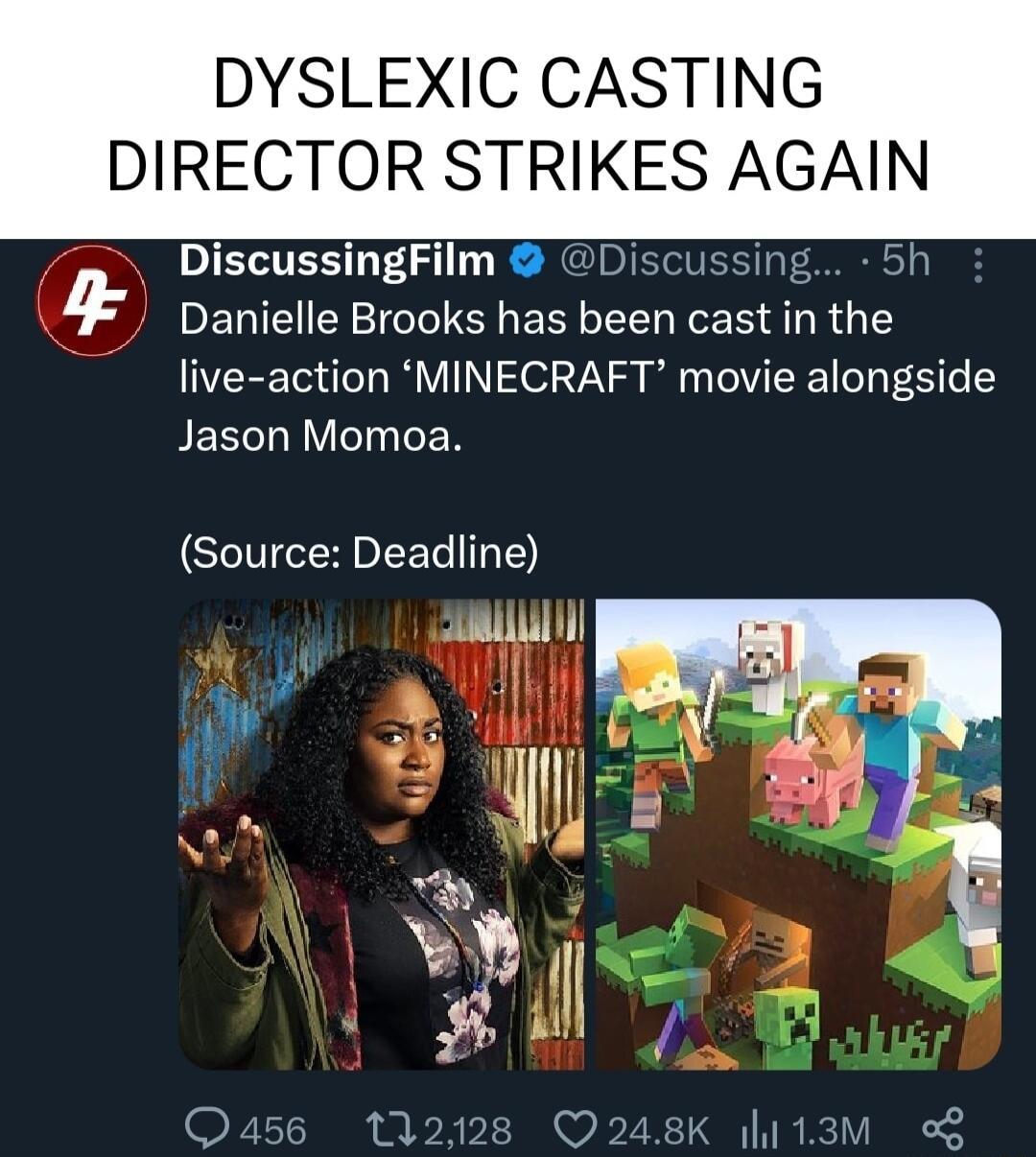 DYSLEXIC CASTING DIRECTOR STRIKES AGAIN DiscussingFilm 4 EGIEIEY LTS ERGEEL RN R G live action MINECRAFT movie alongside Jason Momoa Source Deadline L 2 i M Q456 112128 Q248K l113M