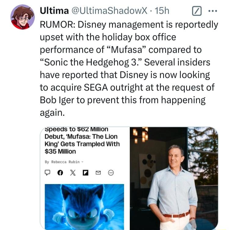 Ultima UltimaShadowX 15h RUMOR Disney management is reportedly upset with the holiday box office performance of Mufasa compared to Sonic the Hedgehog 3 Several insiders have reported that Disney is now looking to acquire SEGA outright at the request of Bob Iger to prevent this from happening again Speeds to 62 Milion Debut Mufasa The Lion King Gets Trampled With 35 Miion exeo