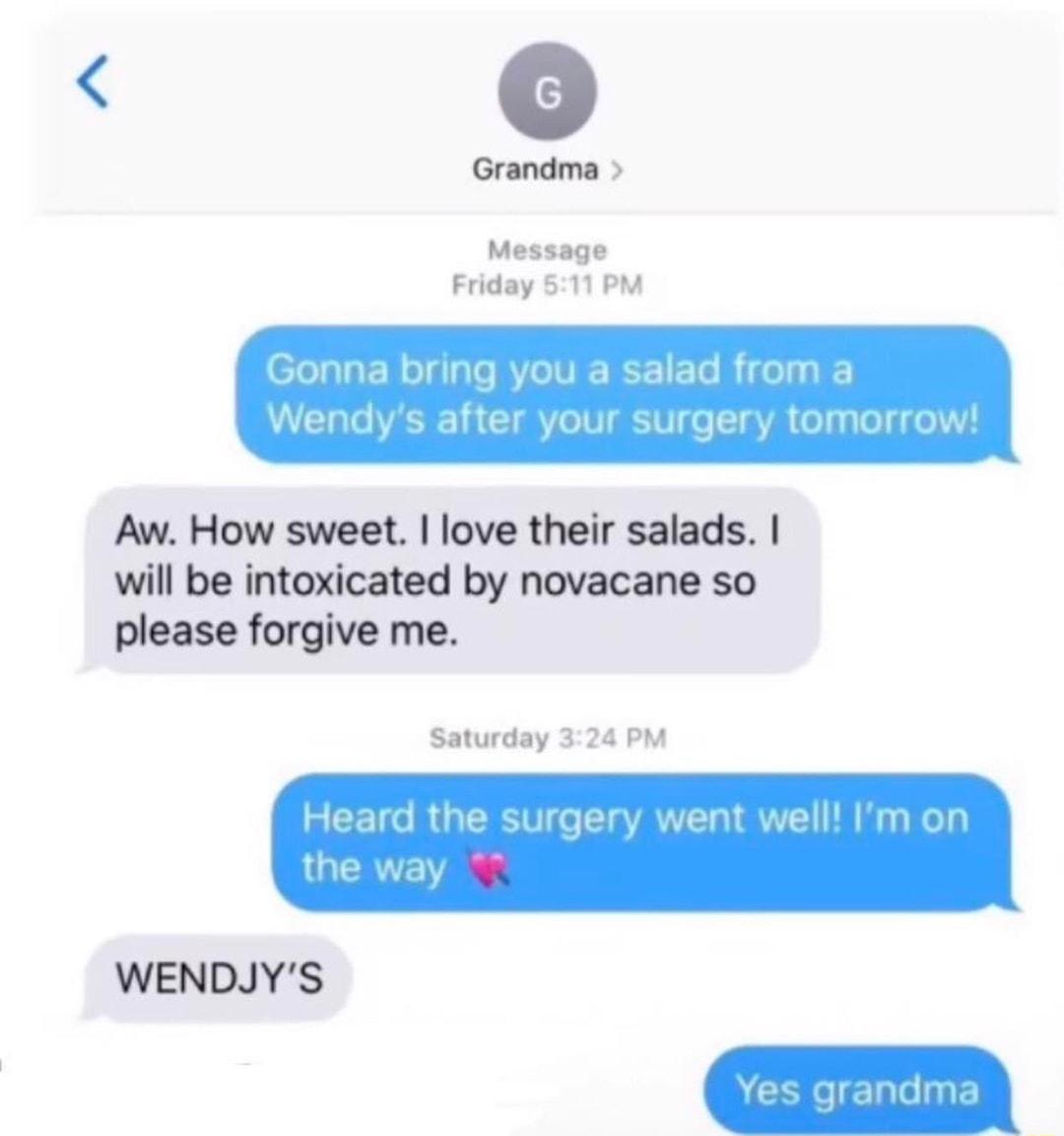 Grandma Message Friday 511 PM Aw How sweet love their salads will be intoxicated by novacane so please forgive me Saturday 324 PM WENDJYS