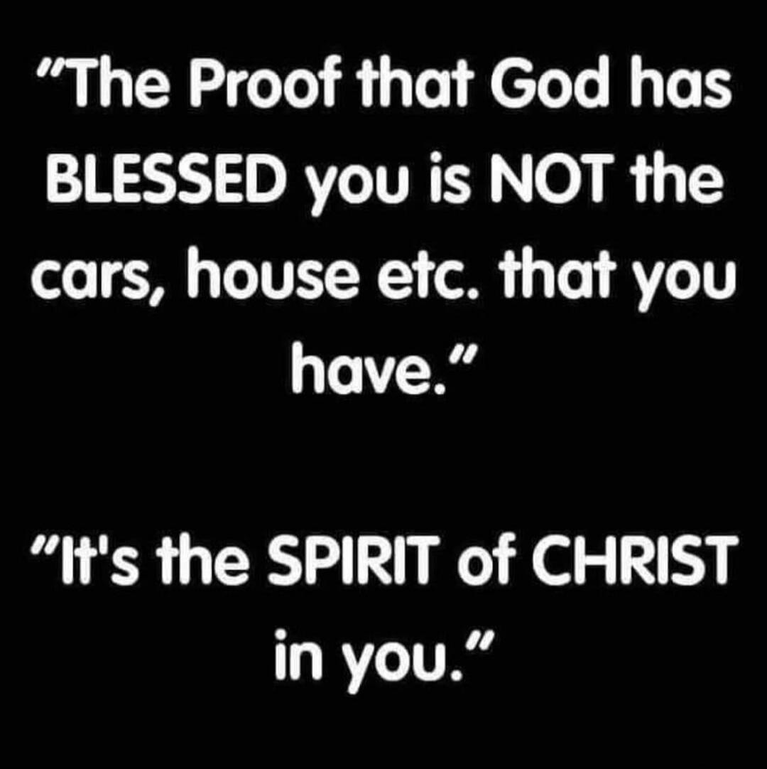 The Proof that God has BLESSED you is NOT the cars, house etc. that you have. It's the SPIRIT of CHRIST in you.