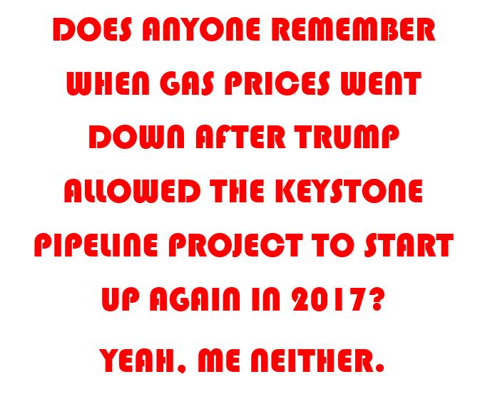 DOES ANYONE REMEMBER WHEN GAS PRICES WENT POWN AFTER TRUMP AUOWED THE KEYSTONE PIPELINE PROJECT TO START UP AGAIN IN 20172 YEAH ME NEITHER