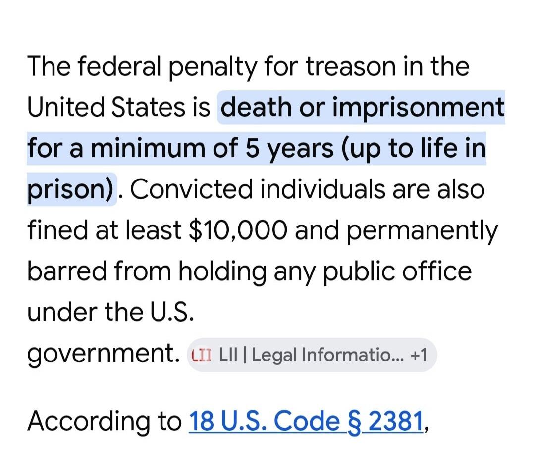 The federal penalty for treason in the United States is death or imprisonment for a minimum of 5 years (up to life in prison). Convicted individuals are also fined at least $10,000 and permanently barred from holding any public office under the U.S. government. According to 18 U.S. Code § 2381.