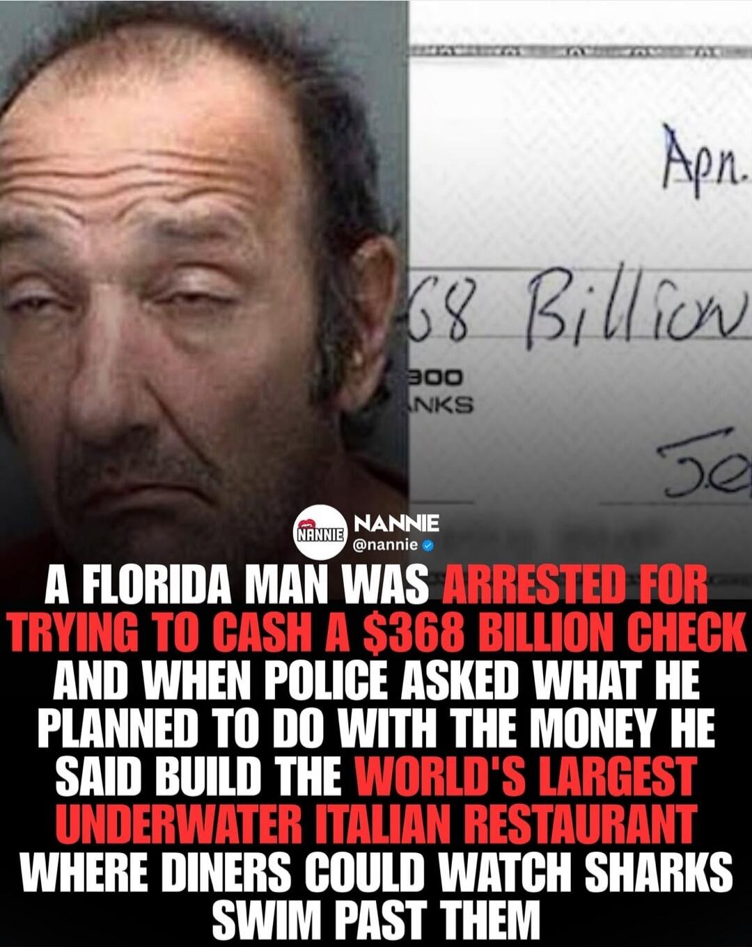 A Florida man was arrested for trying to cash a $368 billion check and when police asked what he planned to do with the money he said build the world's largest underwater Italian restaurant where diners could watch sharks swim past them. Text on check: Apn. 68 Billion.