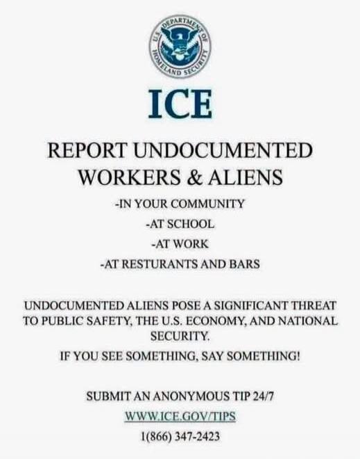 U.S. DEPARTMENT OF HOMELAND SECURITY ICE REPORT UNDOCUMENTED WORKERS & ALIENS -IN YOUR COMMUNITY -AT SCHOOL -AT WORK -AT RESTAURANTS AND BARS UNDOCUMENTED ALIENS POSE A SIGNIFICANT THREAT TO PUBLIC SAFETY, THE U.S. ECONOMY, AND NATIONAL SECURITY. IF YOU SEE SOMETHING, SAY SOMETHING! SUBMIT AN ANONYMOUS TIP 24/7 WWW.ICE.GOV/TIPS 1(866) 347-2423