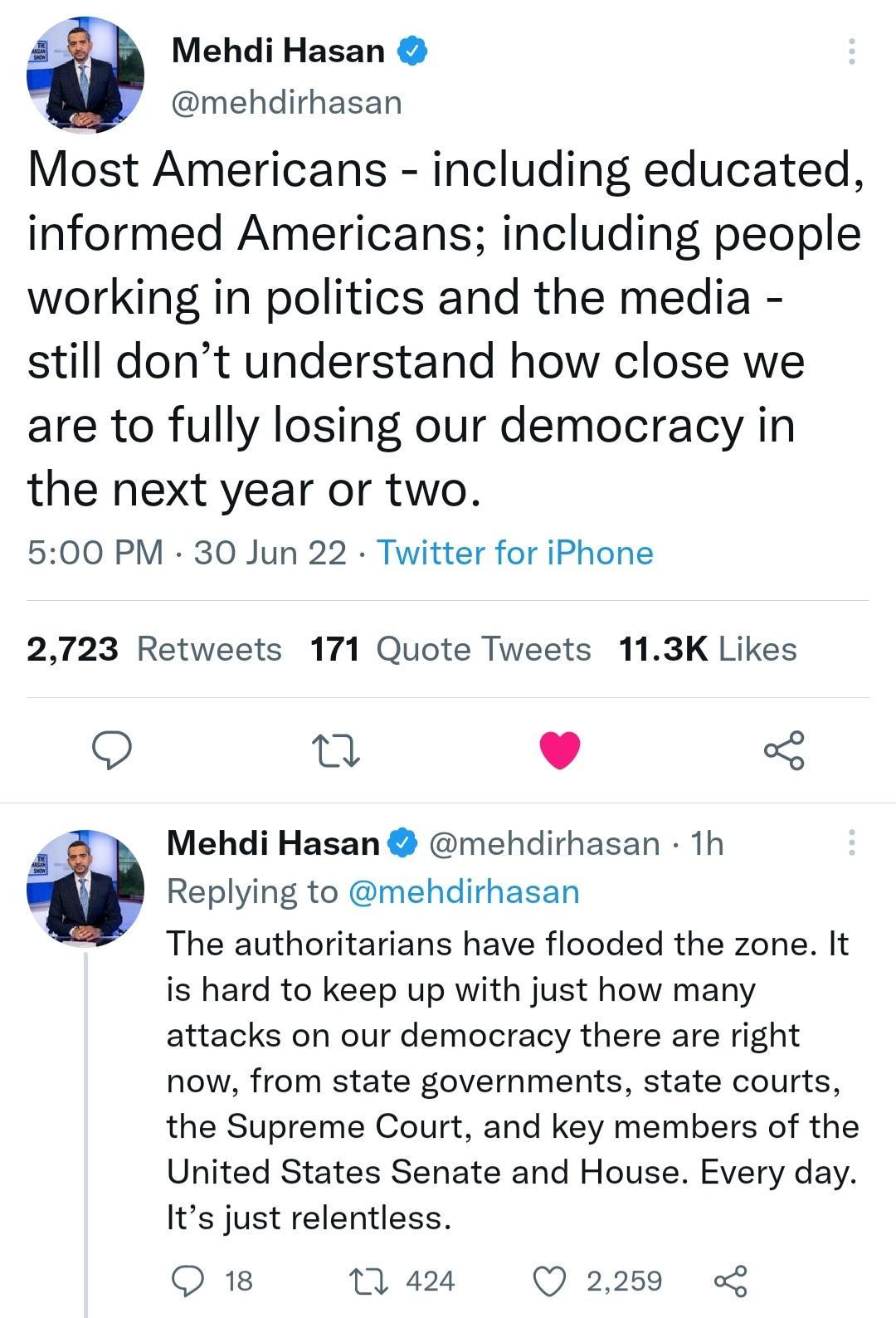 a Mehdi Hasan mehdirhasan Most Americans including educated informed Americans including people working in politics and the media still dont understand how close we are to fully losing our democracy in the next year or two 500 PM 30 Jun 22 Twitter for iPhone 2723 Retweets 171 Quote Tweets 113K Likes u L J Mehdi Hasan mehdirhasan 1h a Replying to mehdirhasan The authoritarians have flooded the zone