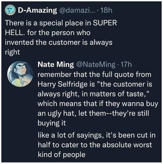 D Amazing damazi 18h There is a special place in SUPER HELL for the person who invented the customer is always 013 Nate Ming NateMing 17h remember that the full quote from Harry Selfridge is the customer is always right in matters of taste LI NN CEL ER GEI R GEATELLERL T an ugly hat let them theyre still buying it like a lot of sayings its been cut in EURCEEICTR R GEELEC VRIS kind of people