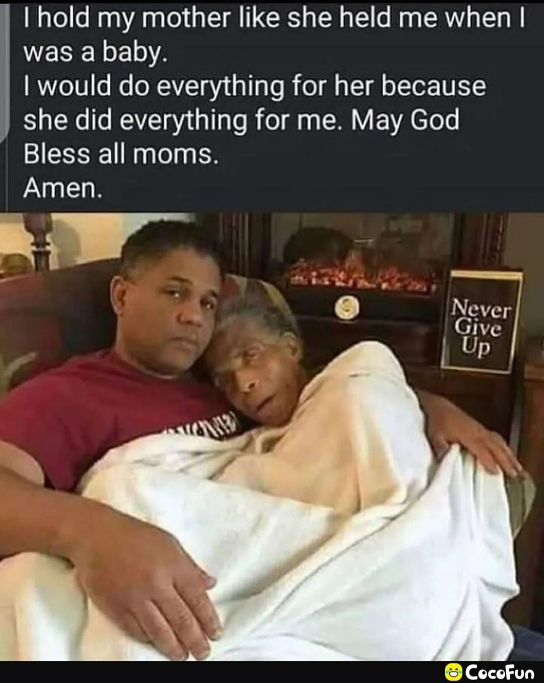I hold my mother like she held me when I was a baby. I would do everything for her because she did everything for me. May God Bless all moms. Amen.