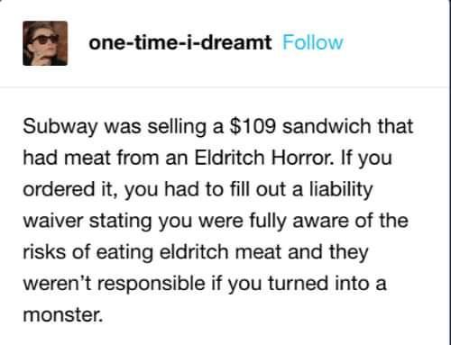 one time i dreamt Follow Subway was selling a 109 sandwich that had meat from an Eldritch Horror If you ordered it you had to fill out a liability waiver stating you were fully aware of the risks of eating eldritch meat and they werent responsible if you turned into a monster