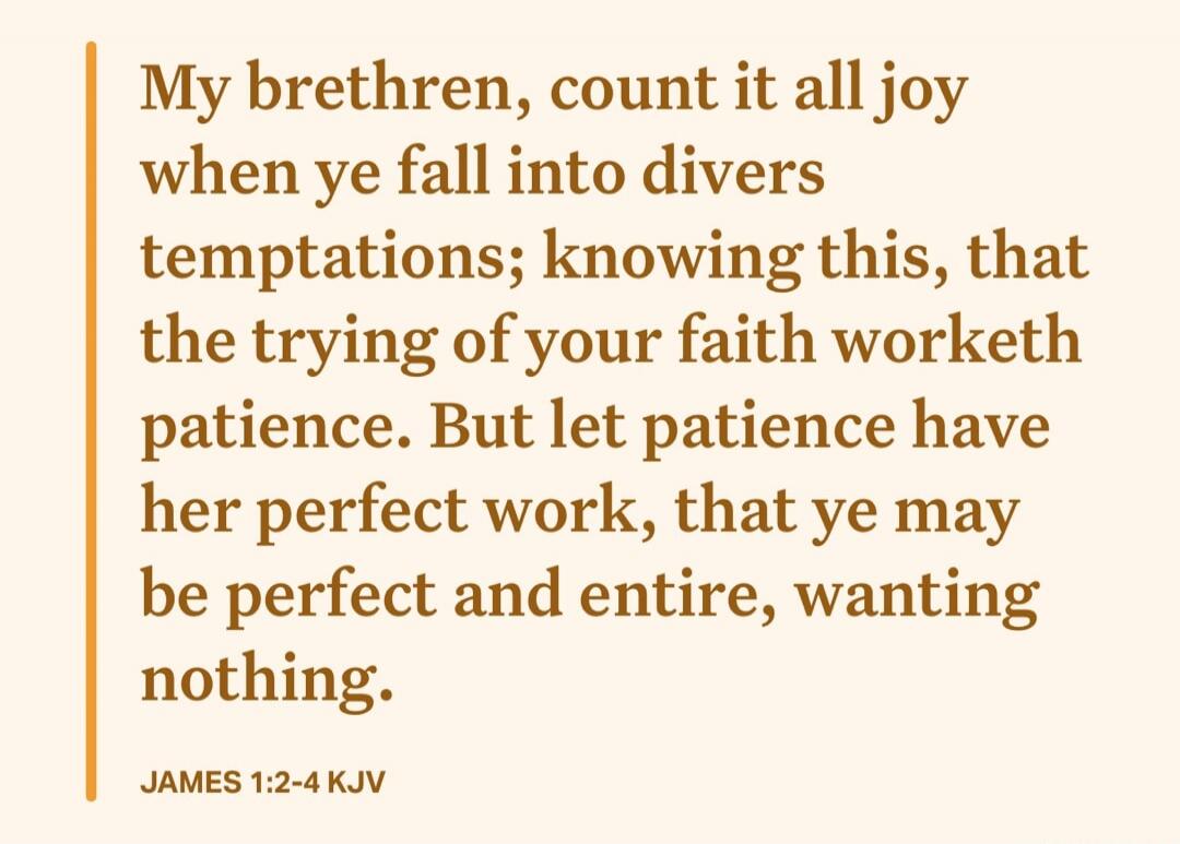 My brethren, count it all joy when ye fall into divers temptations; knowing this, that the trying of your faith worketh patience. But let patience have her perfect work, that ye may be perfect and entire, wanting nothing. JAMES 1:2-4 KJV