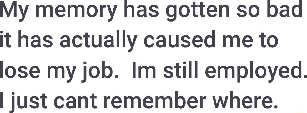 My memory has gotten so bad it has actually caused me to lose my job Im still employed just cant remember where