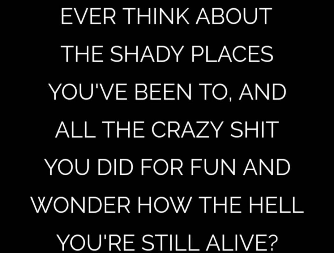 EVER THINK ABOUT THE SHADY PLACES YOU'VE BEEN TO, AND ALL THE CRAZY SHIT YOU DID FOR FUN AND WONDER HOW THE HELL YOU'RE STILL ALIVE?