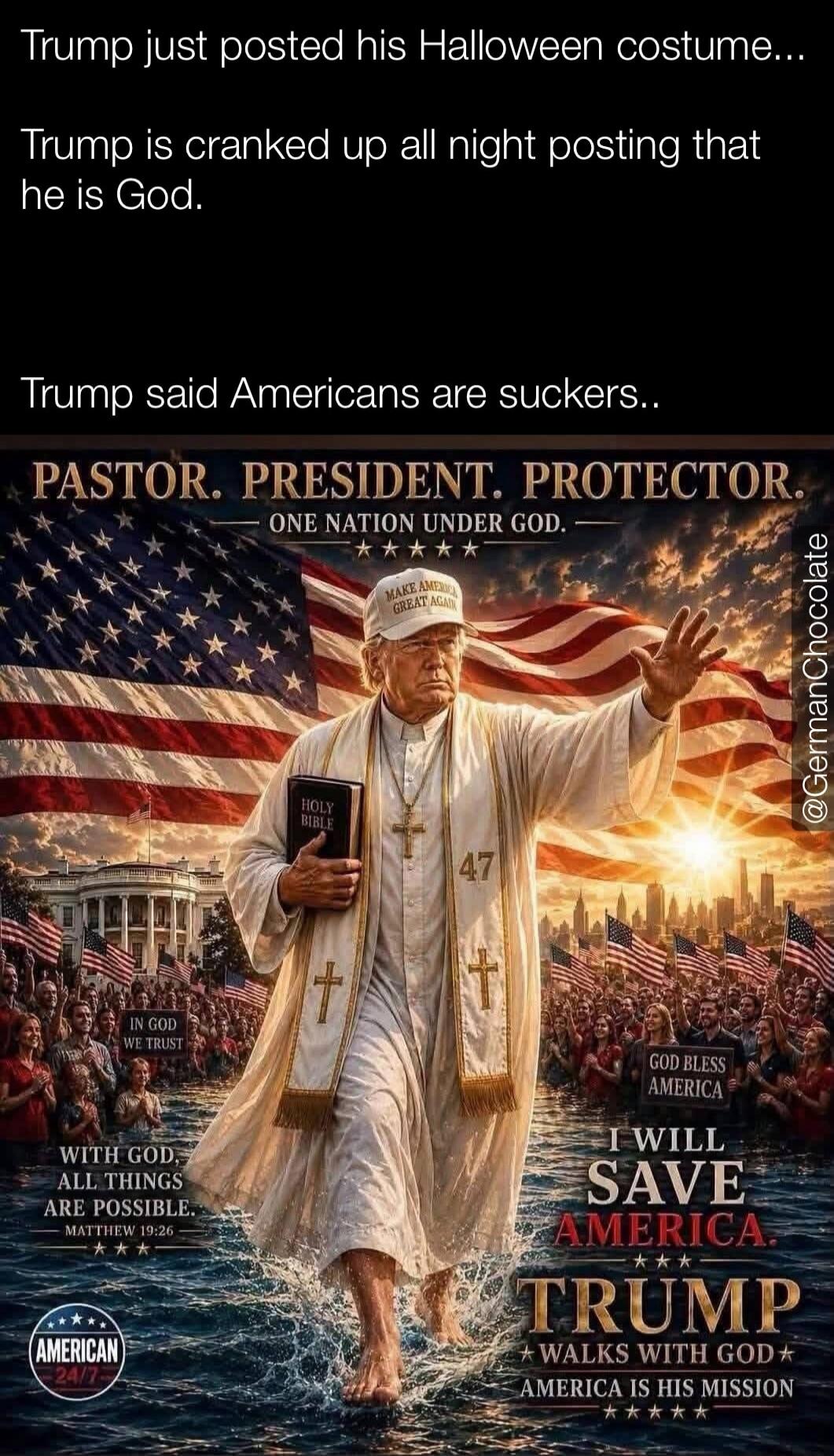 Trump just posted his Halloween costume... Trump is cranked up all night posting that he is God. Trump said Americans are suckers.. PASTOR. PRESIDENT. PROTECTOR. ONE NATION UNDER GOD. MAKE AMERICA GREAT AGAIN. HOLY BIBLE. 47. IN GOD WE TRUST. WITH GOD, ALL THINGS ARE POSSIBLE. MATTHEW 19:26. AMERICAN 24/7. GOD BLESS AMERICA. I WILL SAVE AMERICA. TR