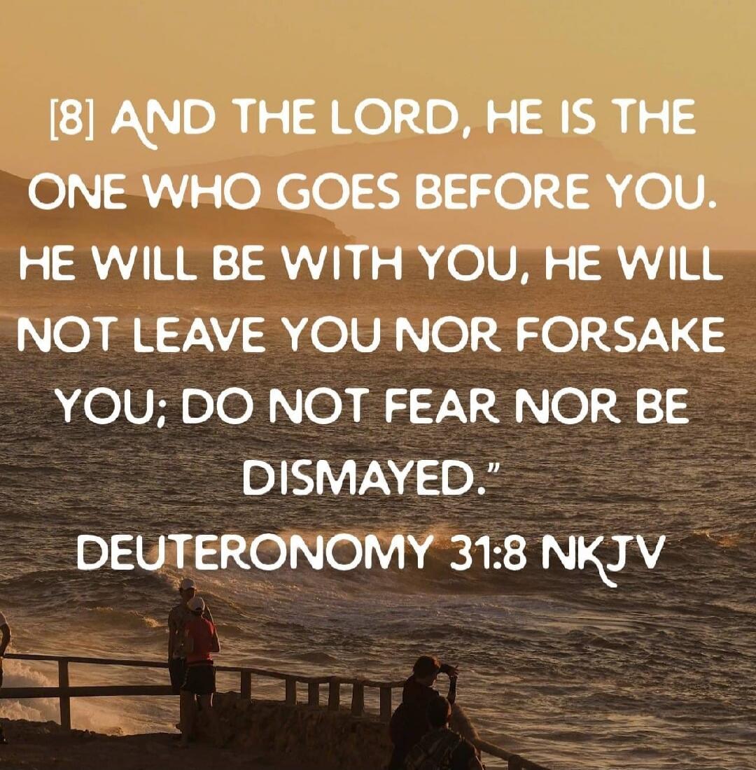 [8] AND THE LORD, HE IS THE ONE WHO GOES BEFORE YOU. HE WILL BE WITH YOU, HE WILL NOT LEAVE YOU NOR FORSAKE YOU; DO NOT FEAR NOR BE DISMAYED.