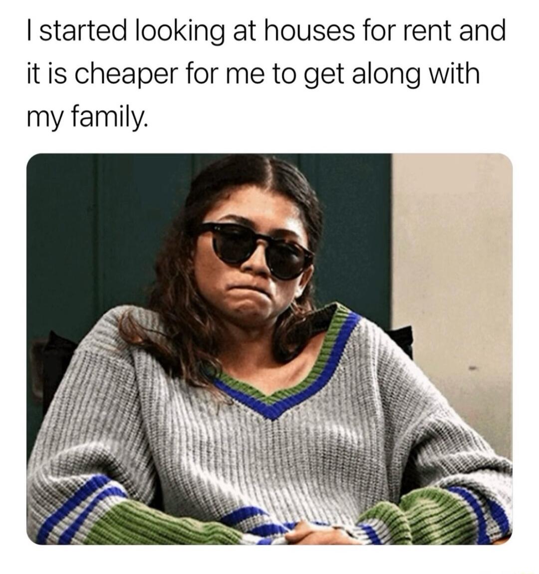 started looking at houses for rent and itis cheaper for me to get along with my family