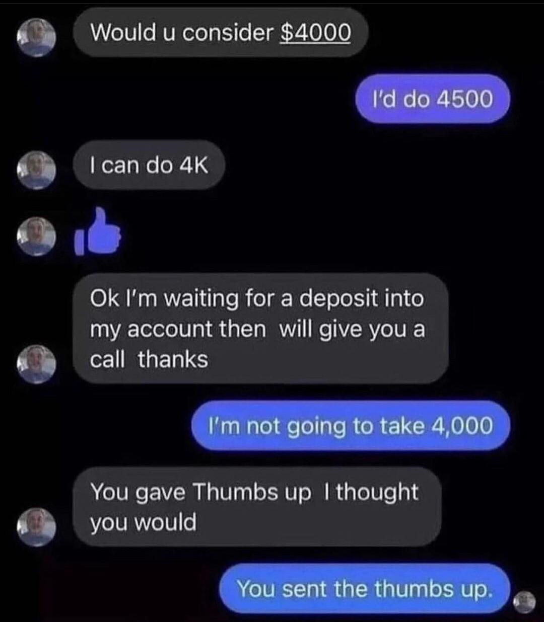 Q Would u consider 4000 9 I can do 4K C YT Ok Im waiting for a deposit into my account then will give you a 9 CERGENTS You gave Thumbs up thought 9 you would Yousent the thumbs up