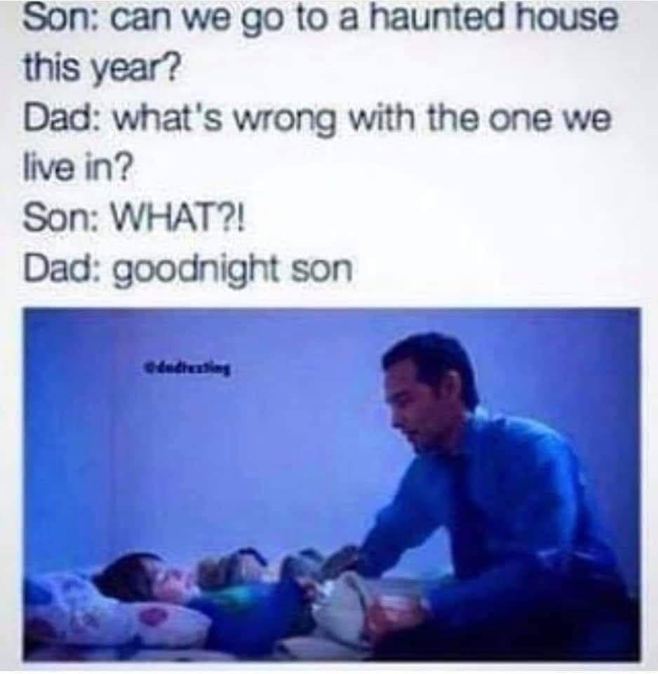 Son can we go to a haunted house this year Dad whats wrong with the one we live in Son WHAT Dad goodnight son r__