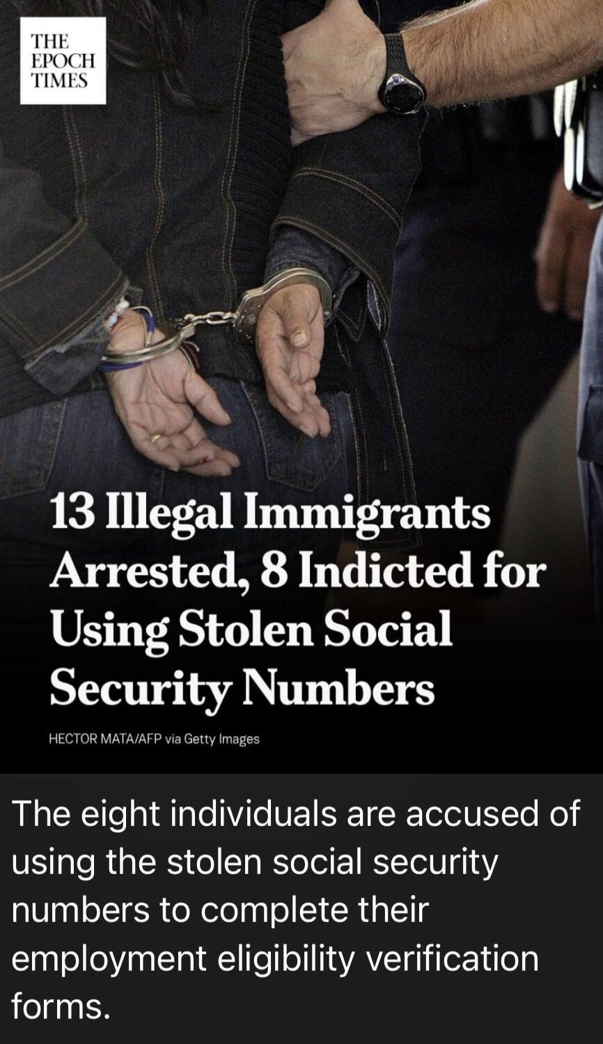 THE EPOCH TIMES 13 Illegal Immigrants Arrested, 8 Indicted for Using Stolen Social Security Numbers HECTOR MATA/AFP via Getty Images The eight individuals are accused of using the stolen social security numbers to complete their employment eligibility verification forms.