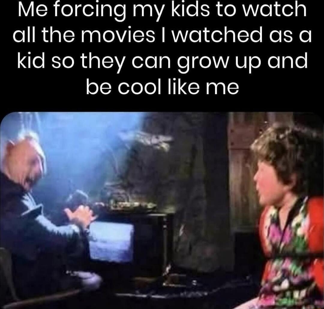 Me forcing my kids to watch all the movies I watched as a kid so they can grow up and be cool like me