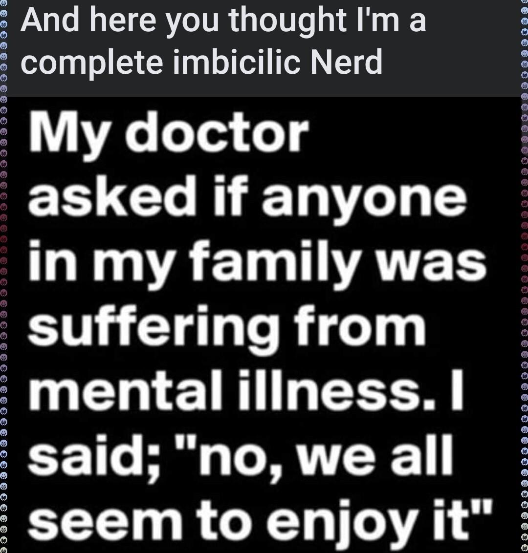 2 And here you thought Im a complete imbicilic Nerd My doctor asked if anyone LIV ACIMIUAVTES suffering from mentalillness said nowe all seem to enjoy it