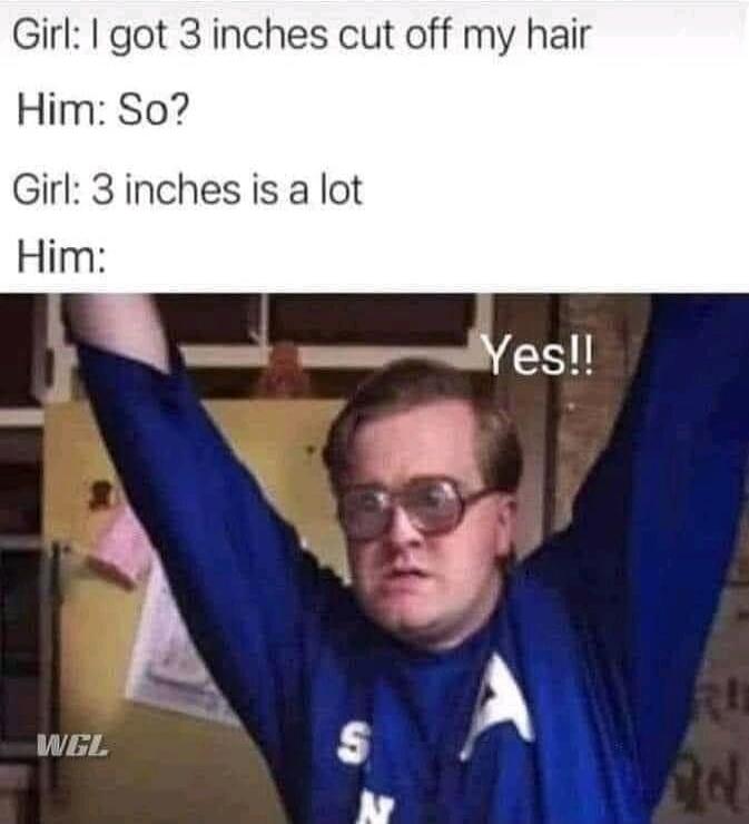 Girl: I got 3 inches cut off my hair Him: So? Girl: 3 inches is a lot Him: Yes!!