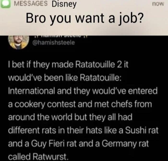 Disney Bro you want a job bet if they made Ratatouille 2 it wouldve been like Ratatouille International and they wouldve entered a cookery contest and met chefs from around the world but they all had CUECHTESIRRGEE E CERTETEN and a Guy Fieri rat and a Germany rat called Ratwurst