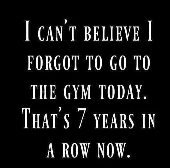 I CAN'T BELIEVE I FORGOT TO GO TO THE GYM TODAY. THAT'S 7 YEARS IN A ROW NOW.