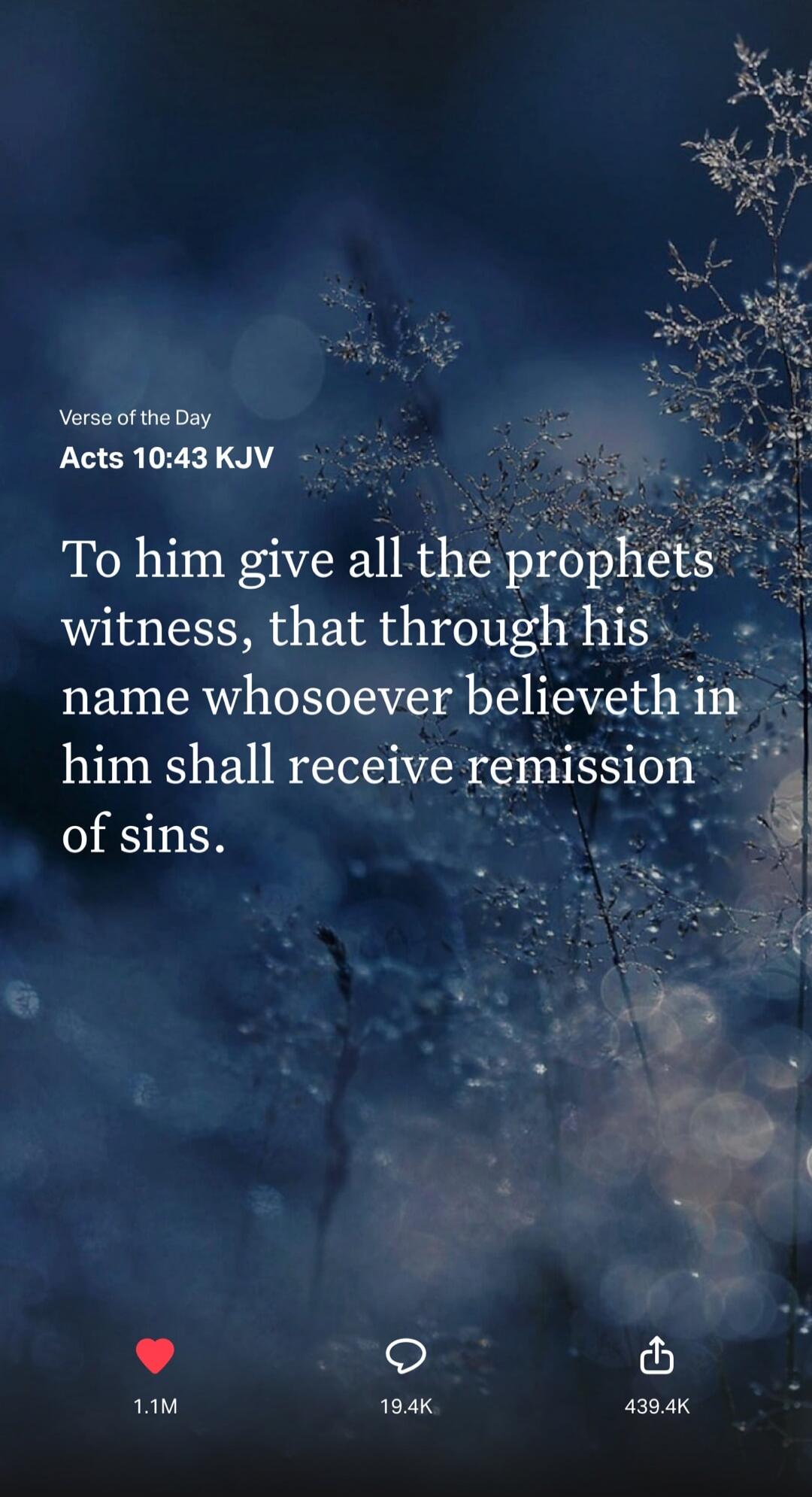 Verse of the Day Acts 10:43 KJV To him give all the prophets witness, that through his name whosoever believeth in him shall receive remission of sins.