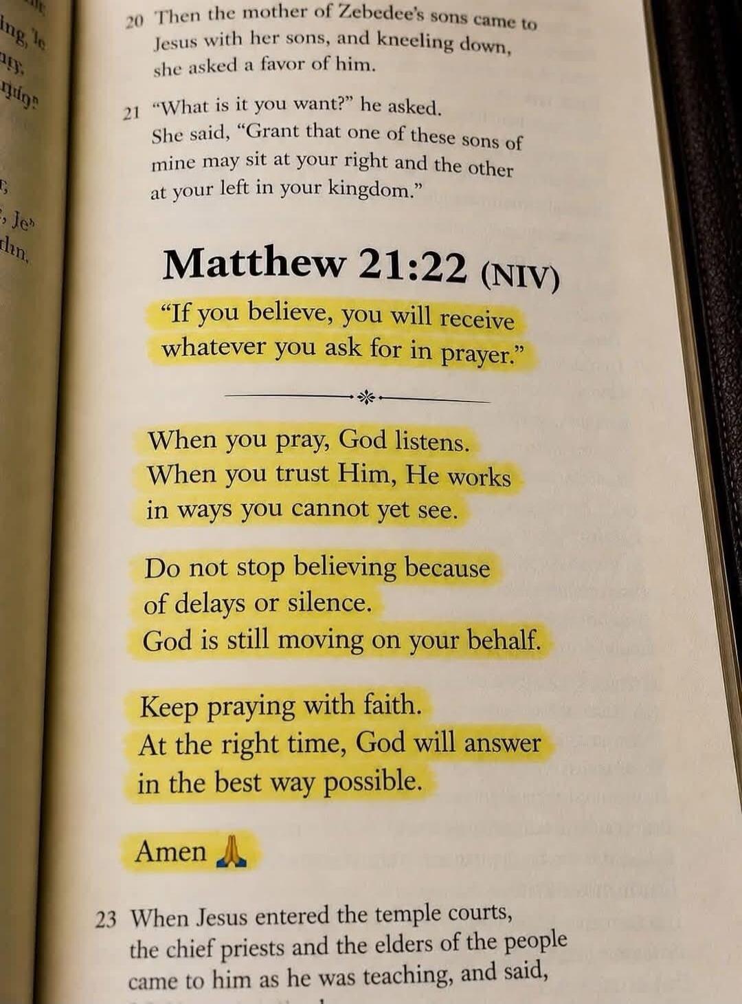 20 Then the mother of Zebedee's sons came to Jesus with her sons, and kneeling down, she asked a favor of him. 21 What is it you want? he asked. She said, Grant that one of these sons of mine may sit at your right and the other at your left in your kingdom. Matthew 21:22 (NIV) If you believe, you will receive whatever you ask for in prayer. When yo