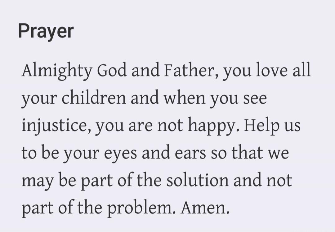 Prayer Almighty God and Father, you love all your children and when you see injustice, you are not happy. Help us to be your eyes and ears so that we may be part of the solution and not part of the problem. Amen.