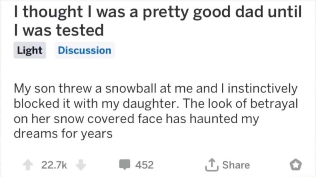 thought was a pretty good dad until was tested Light Discussion My son threw a snowball at me and instinctively blocked it with my daughter The look of betrayal on her snow covered face has haunted my dreams for years 227k W as52 X share o