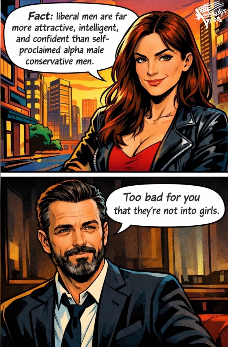 Fact: liberal men are far more attractive, intelligent, and confident than self-proclaimed alpha male conservative men. Too bad for you that they're not into girls.