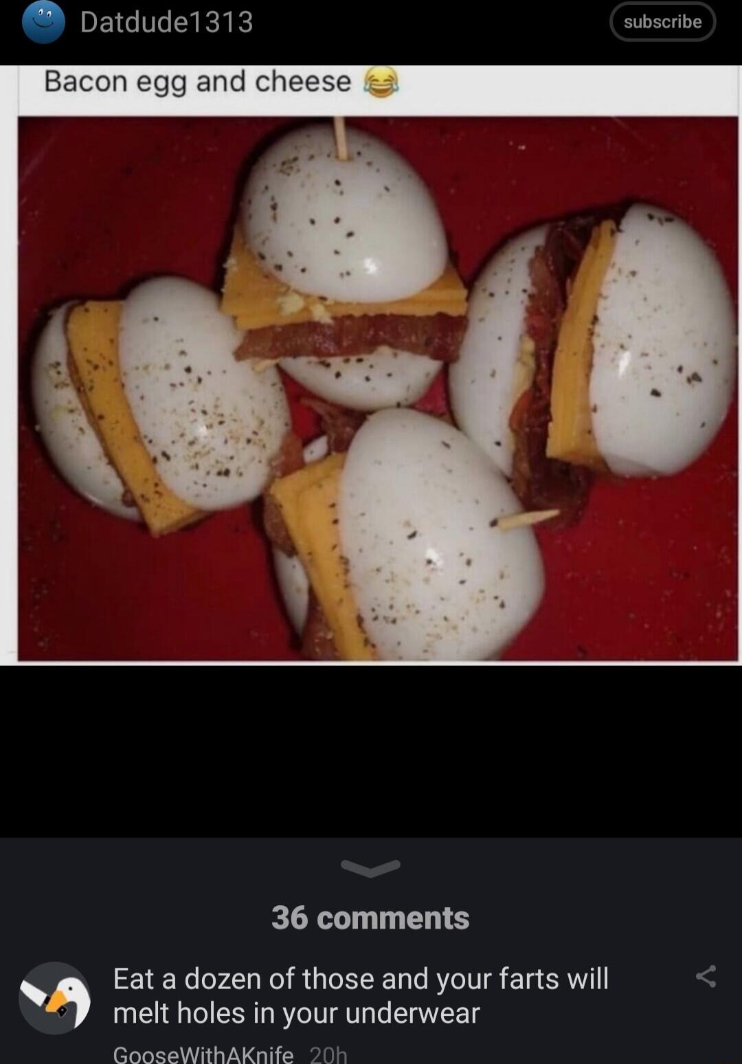 Datdude1313 subscribe and chee e oy 36 comments Eat a dozen of those and your farts will melt holes in your underwear GooseWithAKnife