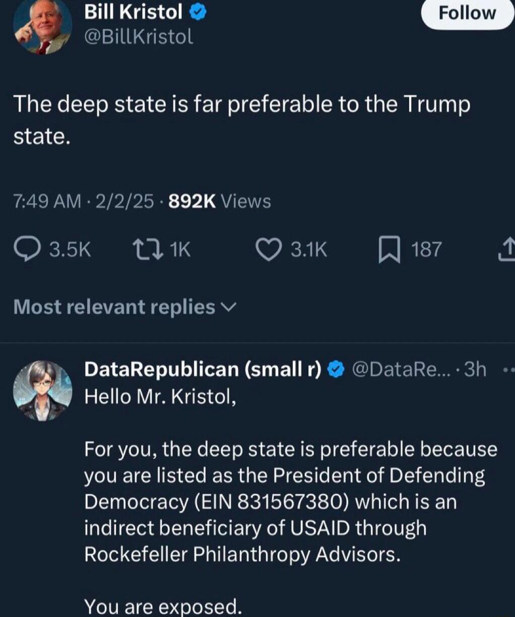 EIUGEGE Bill Kristol The deep state is far preferable to the Trump BlEICH 749 AM 2225 892K Views Q35K MK Q 31K NREY AL Most relevant replies v DataRepublican small r DataRe 3h Hello Mr Kristol For you the deep state is preferable because you are listed as the President of Defending Democracy EIN 831567380 which is an indirect beneficiary of USAID through Rockefeller Philanthropy Advisors You are e